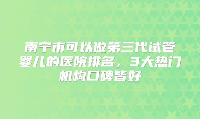 南宁市可以做第三代试管婴儿的医院排名，3大热门机构口碑皆好