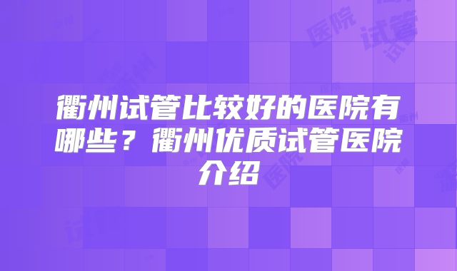 衢州试管比较好的医院有哪些？衢州优质试管医院介绍