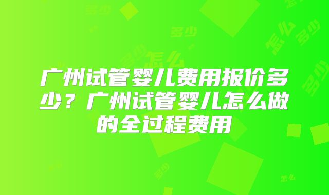 广州试管婴儿费用报价多少？广州试管婴儿怎么做的全过程费用