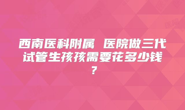 西南医科附属 医院做三代试管生孩孩需要花多少钱？