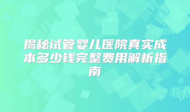 揭秘试管婴儿医院真实成本多少钱完整费用解析指南