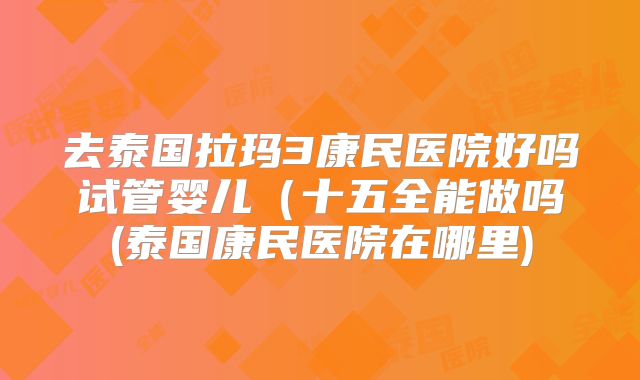 去泰国拉玛3康民医院好吗试管婴儿（十五全能做吗(泰国康民医院在哪里)