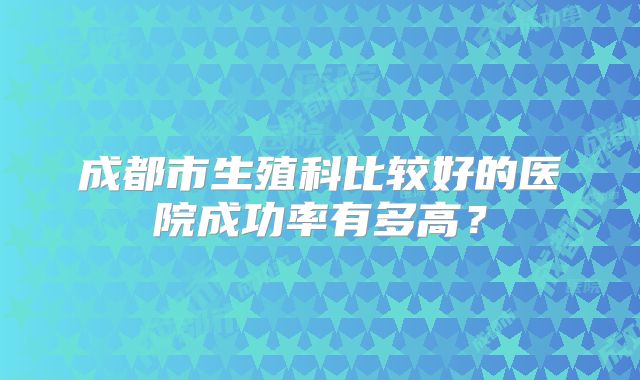 成都市生殖科比较好的医院成功率有多高？