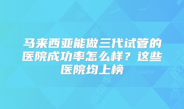 马来西亚能做三代试管的医院成功率怎么样?这些医院均上榜
