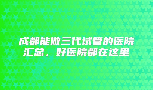 成都能做三代试管的医院汇总，好医院都在这里
