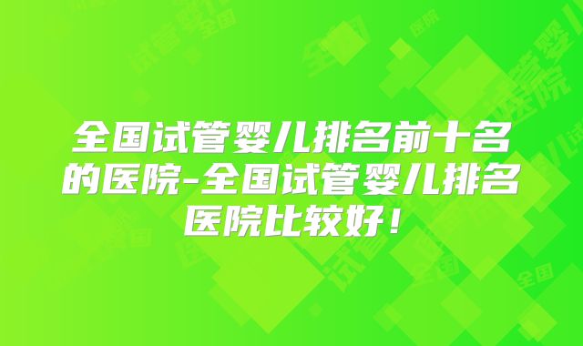 全国试管婴儿排名前十名的医院-全国试管婴儿排名医院比较好!