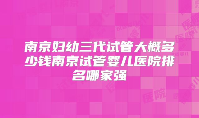 南京妇幼三代试管大概多少钱南京试管婴儿医院排名哪家强