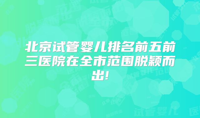 北京试管婴儿排名前五前三医院在全市范围脱颖而出!