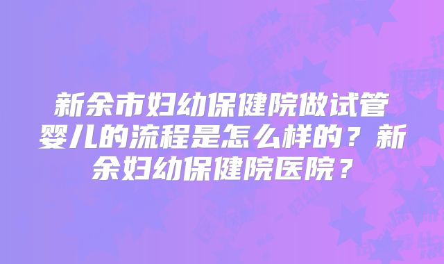 新余市妇幼保健院做试管婴儿的流程是怎么样的?新余妇幼保健院医院?