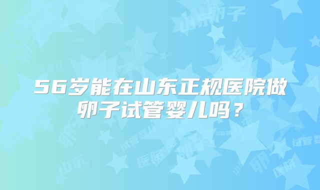 56岁能在山东正规医院做卵子试管婴儿吗？