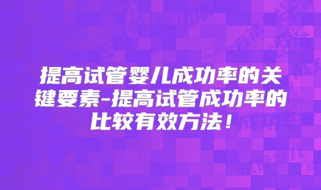 提高试管婴儿成功率的关键要素-提高试管成功率的比较有效方法！