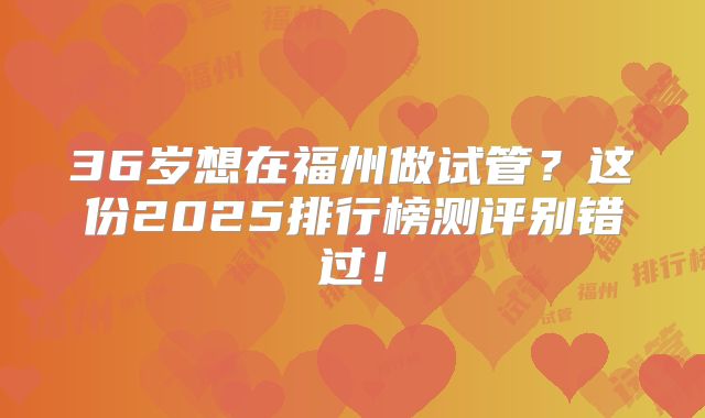 36岁想在福州做试管?这份2025排行榜测评别错过!
