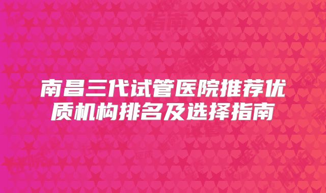 南昌三代试管医院推荐优质机构排名及选择指南