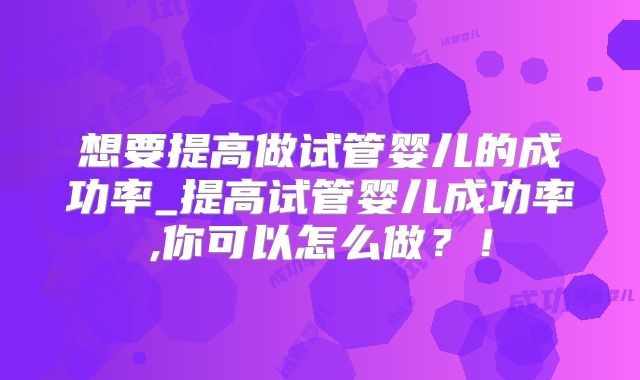 想要提高做试管婴儿的成功率_提高试管婴儿成功率,你可以怎么做？！
