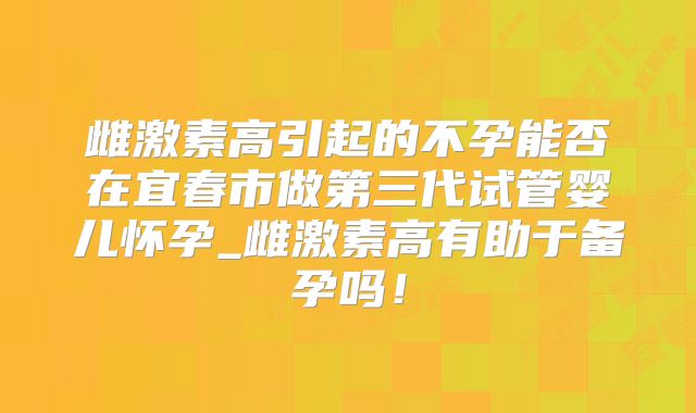 雌激素高引起的不孕能否在宜春市做第三代试管婴儿怀孕_雌激素高有助于备孕吗！