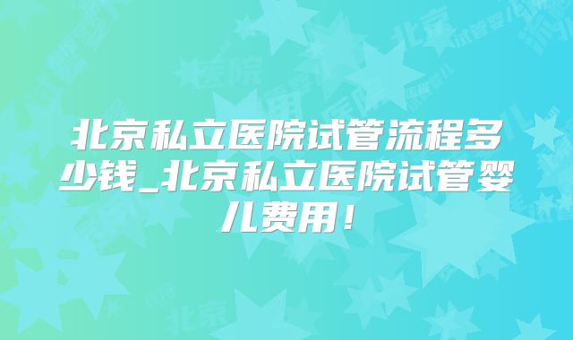 北京私立医院试管流程多少钱_北京私立医院试管婴儿费用！
