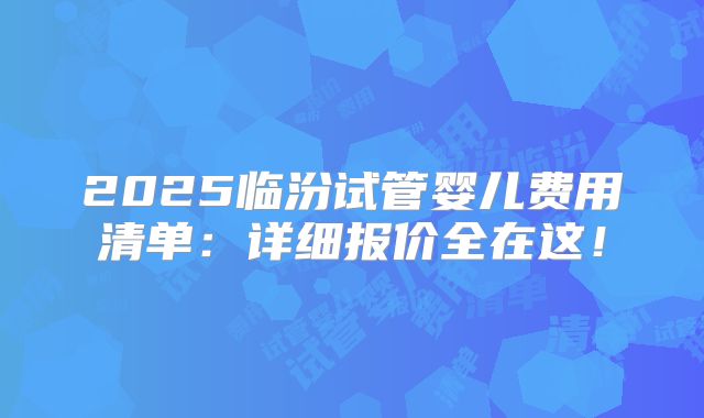 2025临汾试管婴儿费用清单：详细报价全在这！