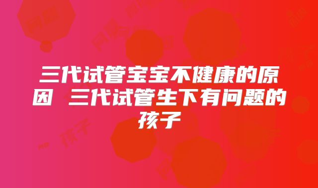 三代试管宝宝不健康的原因 三代试管生下有问题的孩子