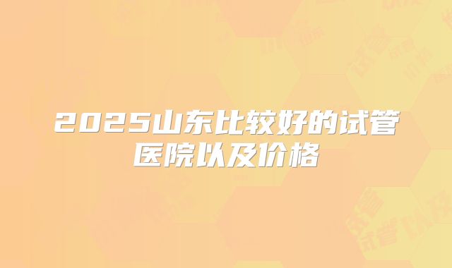 2025山东比较好的试管医院以及价格