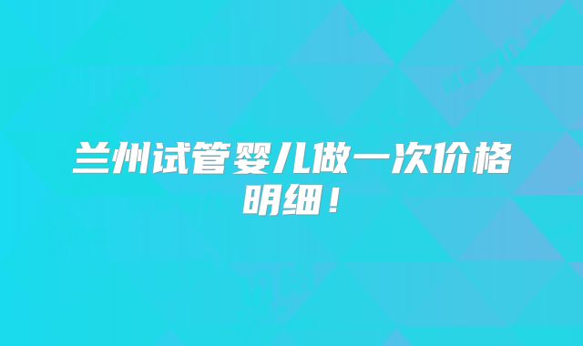 兰州试管婴儿做一次价格明细!