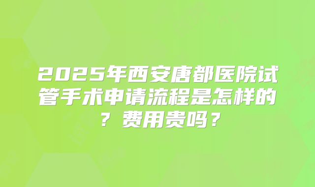 2025年西安唐都医院试管手术申请流程是怎样的？费用贵吗？