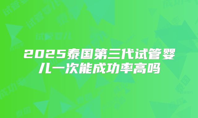 2025泰国第三代试管婴儿一次能成功率高吗