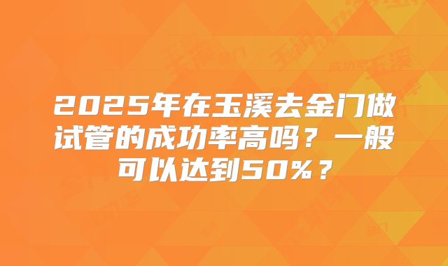2025年在玉溪去金门做试管的成功率高吗?一般可以达到50%?