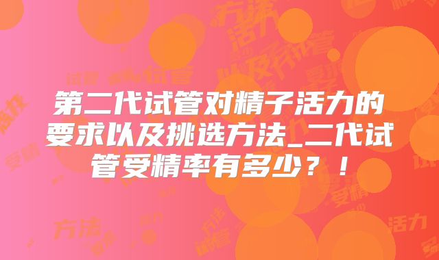 第二代试管对精子活力的要求以及挑选方法_二代试管受精率有多少？！