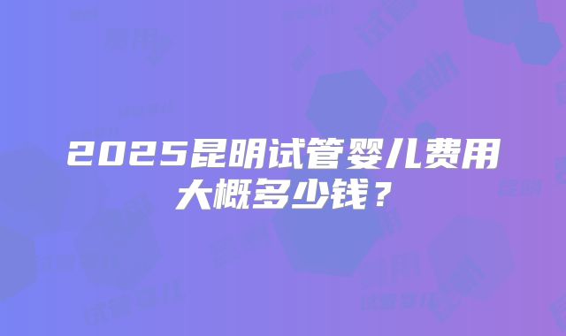 2025昆明试管婴儿费用大概多少钱？