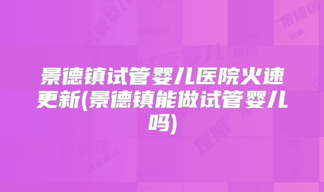 景德镇试管婴儿医院火速更新(景德镇能做试管婴儿吗)