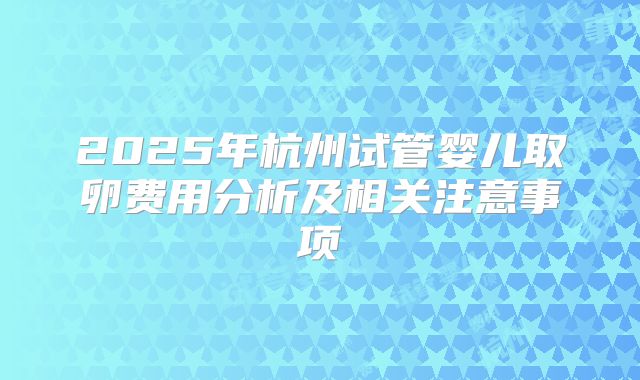 2025年杭州试管婴儿取卵费用分析及相关注意事项