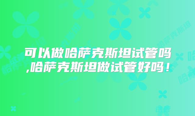 可以做哈萨克斯坦试管吗,哈萨克斯坦做试管好吗!