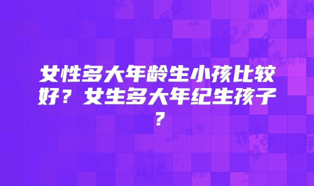 女性多大年龄生小孩比较好?女生多大年纪生孩子?