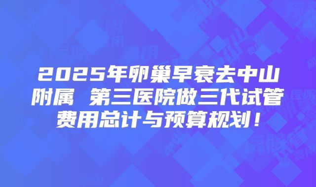 2025年卵巢早衰去中山附属 第三医院做三代试管费用总计与预算规划!