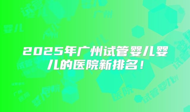 2025年广州试管婴儿婴儿的医院新排名！