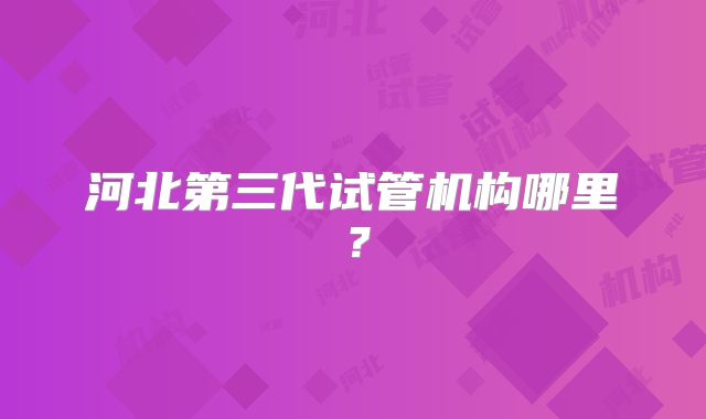 河北第三代试管机构哪里?