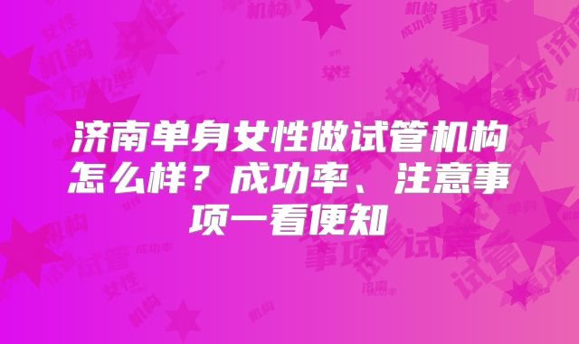 济南单身女性做试管机构怎么样？成功率、注意事项一看便知