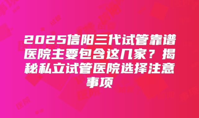 2025信阳三代试管靠谱医院主要包含这几家？揭秘私立试管医院选择注意事项