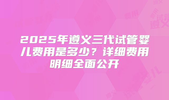 2025年遵义三代试管婴儿费用是多少？详细费用明细全面公开