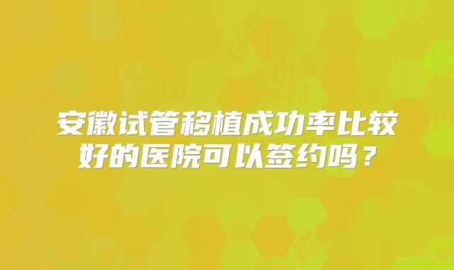 安徽试管移植成功率比较好的医院可以签约吗?