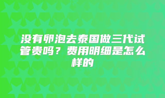 没有卵泡去泰国做三代试管贵吗？费用明细是怎么样的