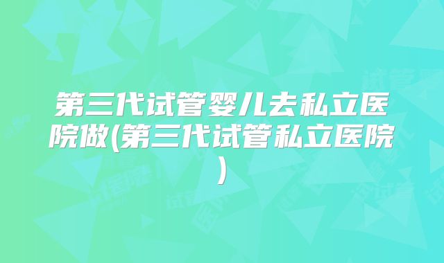 第三代试管婴儿去私立医院做(第三代试管私立医院)