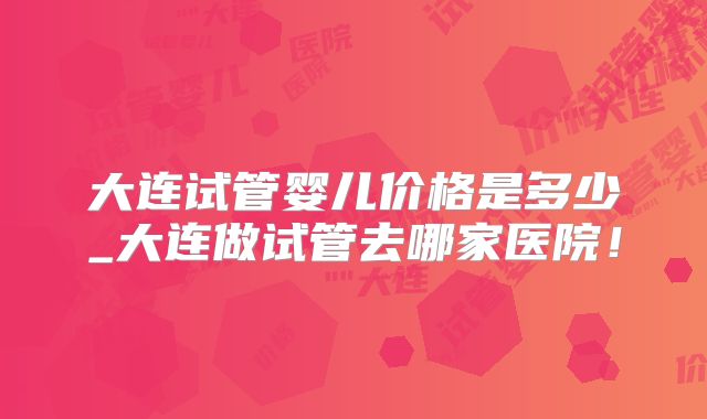 大连试管婴儿价格是多少_大连做试管去哪家医院！