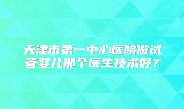 天津市第一中心医院做试管婴儿那个医生技术好？