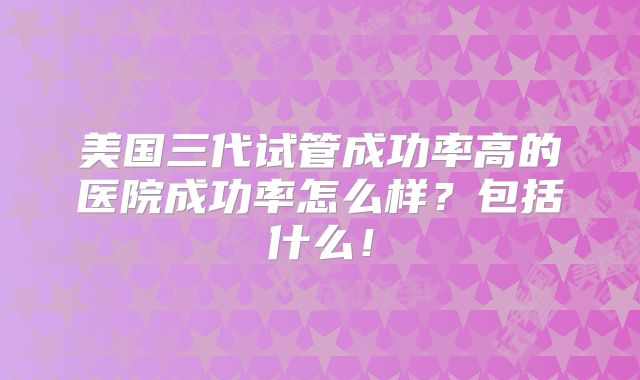美国三代试管成功率高的医院成功率怎么样?包括什么!