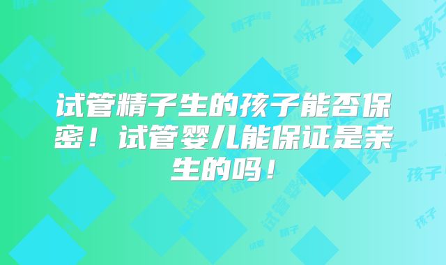 试管精子生的孩子能否保密！试管婴儿能保证是亲生的吗！