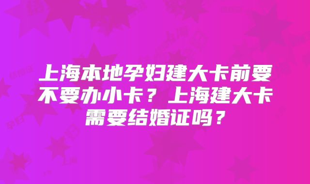 上海本地孕妇建大卡前要不要办小卡？上海建大卡需要结婚证吗？
