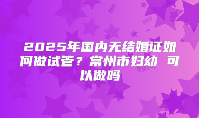 2025年国内无结婚证如何做试管?常州市妇幼 可以做吗