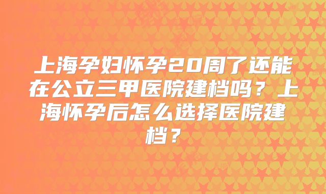 上海孕妇怀孕20周了还能在公立三甲医院建档吗？上海怀孕后怎么选择医院建档？
