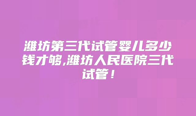 潍坊第三代试管婴儿多少钱才够,潍坊人民医院三代试管！